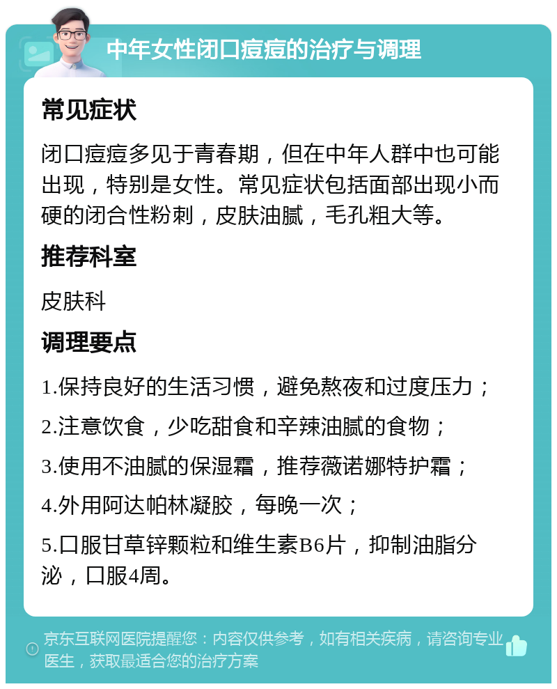 中年女性闭口痘痘的治疗与调理 常见症状 闭口痘痘多见于青春期，但在中年人群中也可能出现，特别是女性。常见症状包括面部出现小而硬的闭合性粉刺，皮肤油腻，毛孔粗大等。 推荐科室 皮肤科 调理要点 1.保持良好的生活习惯，避免熬夜和过度压力； 2.注意饮食，少吃甜食和辛辣油腻的食物； 3.使用不油腻的保湿霜，推荐薇诺娜特护霜； 4.外用阿达帕林凝胶，每晚一次； 5.口服甘草锌颗粒和维生素B6片，抑制油脂分泌，口服4周。