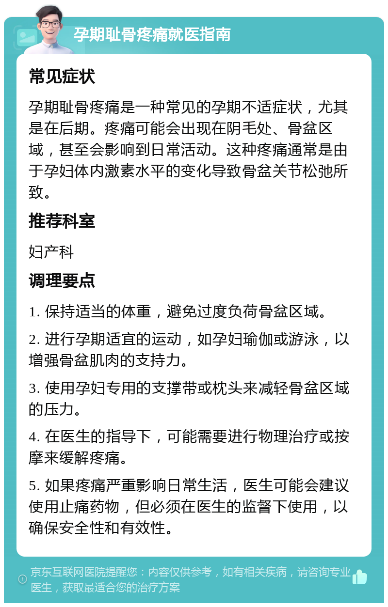 孕期耻骨疼痛就医指南 常见症状 孕期耻骨疼痛是一种常见的孕期不适症状，尤其是在后期。疼痛可能会出现在阴毛处、骨盆区域，甚至会影响到日常活动。这种疼痛通常是由于孕妇体内激素水平的变化导致骨盆关节松弛所致。 推荐科室 妇产科 调理要点 1. 保持适当的体重，避免过度负荷骨盆区域。 2. 进行孕期适宜的运动，如孕妇瑜伽或游泳，以增强骨盆肌肉的支持力。 3. 使用孕妇专用的支撑带或枕头来减轻骨盆区域的压力。 4. 在医生的指导下，可能需要进行物理治疗或按摩来缓解疼痛。 5. 如果疼痛严重影响日常生活，医生可能会建议使用止痛药物，但必须在医生的监督下使用，以确保安全性和有效性。