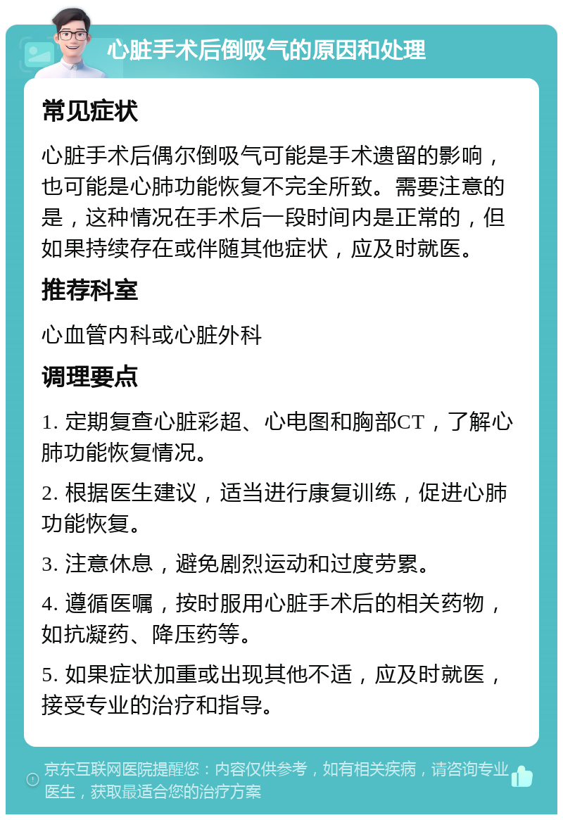 心脏手术后倒吸气的原因和处理 常见症状 心脏手术后偶尔倒吸气可能是手术遗留的影响，也可能是心肺功能恢复不完全所致。需要注意的是，这种情况在手术后一段时间内是正常的，但如果持续存在或伴随其他症状，应及时就医。 推荐科室 心血管内科或心脏外科 调理要点 1. 定期复查心脏彩超、心电图和胸部CT，了解心肺功能恢复情况。 2. 根据医生建议，适当进行康复训练，促进心肺功能恢复。 3. 注意休息，避免剧烈运动和过度劳累。 4. 遵循医嘱，按时服用心脏手术后的相关药物，如抗凝药、降压药等。 5. 如果症状加重或出现其他不适，应及时就医，接受专业的治疗和指导。