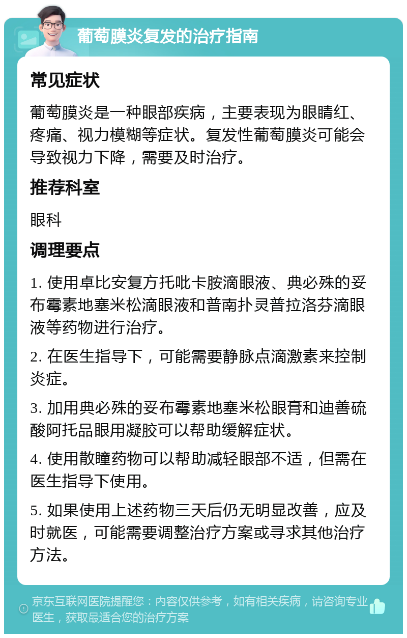 葡萄膜炎复发的治疗指南 常见症状 葡萄膜炎是一种眼部疾病，主要表现为眼睛红、疼痛、视力模糊等症状。复发性葡萄膜炎可能会导致视力下降，需要及时治疗。 推荐科室 眼科 调理要点 1. 使用卓比安复方托吡卡胺滴眼液、典必殊的妥布霉素地塞米松滴眼液和普南扑灵普拉洛芬滴眼液等药物进行治疗。 2. 在医生指导下，可能需要静脉点滴激素来控制炎症。 3. 加用典必殊的妥布霉素地塞米松眼膏和迪善硫酸阿托品眼用凝胶可以帮助缓解症状。 4. 使用散瞳药物可以帮助减轻眼部不适，但需在医生指导下使用。 5. 如果使用上述药物三天后仍无明显改善，应及时就医，可能需要调整治疗方案或寻求其他治疗方法。