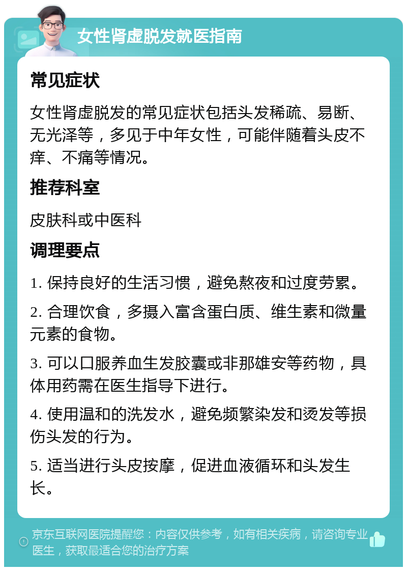 女性肾虚脱发就医指南 常见症状 女性肾虚脱发的常见症状包括头发稀疏、易断、无光泽等，多见于中年女性，可能伴随着头皮不痒、不痛等情况。 推荐科室 皮肤科或中医科 调理要点 1. 保持良好的生活习惯，避免熬夜和过度劳累。 2. 合理饮食，多摄入富含蛋白质、维生素和微量元素的食物。 3. 可以口服养血生发胶囊或非那雄安等药物，具体用药需在医生指导下进行。 4. 使用温和的洗发水，避免频繁染发和烫发等损伤头发的行为。 5. 适当进行头皮按摩，促进血液循环和头发生长。