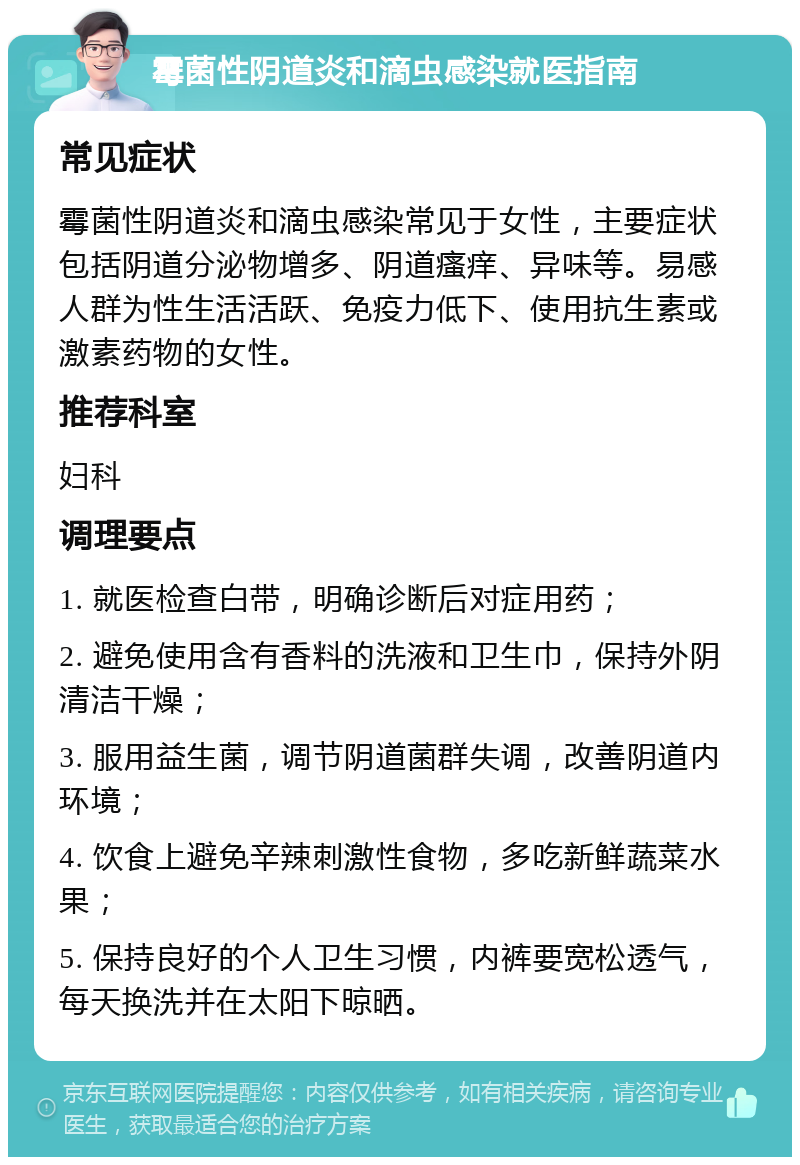 霉菌性阴道炎和滴虫感染就医指南 常见症状 霉菌性阴道炎和滴虫感染常见于女性，主要症状包括阴道分泌物增多、阴道瘙痒、异味等。易感人群为性生活活跃、免疫力低下、使用抗生素或激素药物的女性。 推荐科室 妇科 调理要点 1. 就医检查白带，明确诊断后对症用药； 2. 避免使用含有香料的洗液和卫生巾，保持外阴清洁干燥； 3. 服用益生菌，调节阴道菌群失调，改善阴道内环境； 4. 饮食上避免辛辣刺激性食物，多吃新鲜蔬菜水果； 5. 保持良好的个人卫生习惯，内裤要宽松透气，每天换洗并在太阳下晾晒。