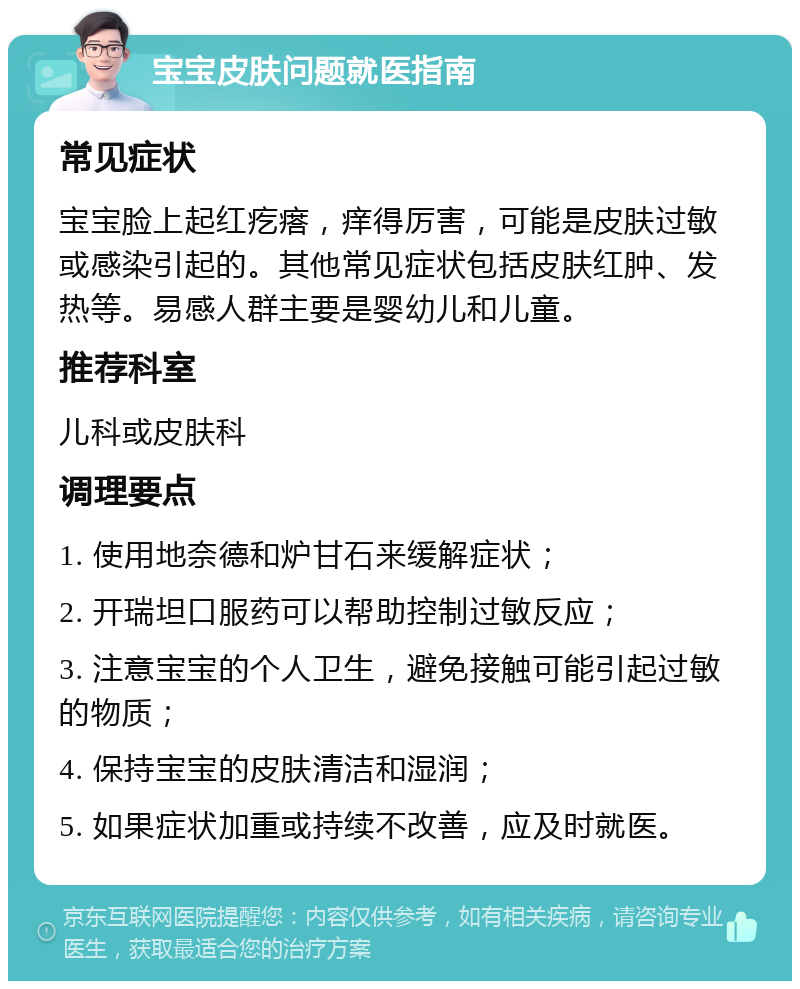 宝宝皮肤问题就医指南 常见症状 宝宝脸上起红疙瘩，痒得厉害，可能是皮肤过敏或感染引起的。其他常见症状包括皮肤红肿、发热等。易感人群主要是婴幼儿和儿童。 推荐科室 儿科或皮肤科 调理要点 1. 使用地奈德和炉甘石来缓解症状； 2. 开瑞坦口服药可以帮助控制过敏反应； 3. 注意宝宝的个人卫生，避免接触可能引起过敏的物质； 4. 保持宝宝的皮肤清洁和湿润； 5. 如果症状加重或持续不改善，应及时就医。