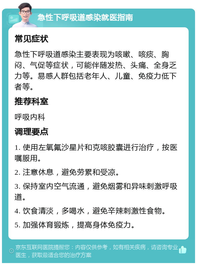 急性下呼吸道感染就医指南 常见症状 急性下呼吸道感染主要表现为咳嗽、咳痰、胸闷、气促等症状，可能伴随发热、头痛、全身乏力等。易感人群包括老年人、儿童、免疫力低下者等。 推荐科室 呼吸内科 调理要点 1. 使用左氧氟沙星片和克咳胶囊进行治疗，按医嘱服用。 2. 注意休息，避免劳累和受凉。 3. 保持室内空气流通，避免烟雾和异味刺激呼吸道。 4. 饮食清淡，多喝水，避免辛辣刺激性食物。 5. 加强体育锻炼，提高身体免疫力。