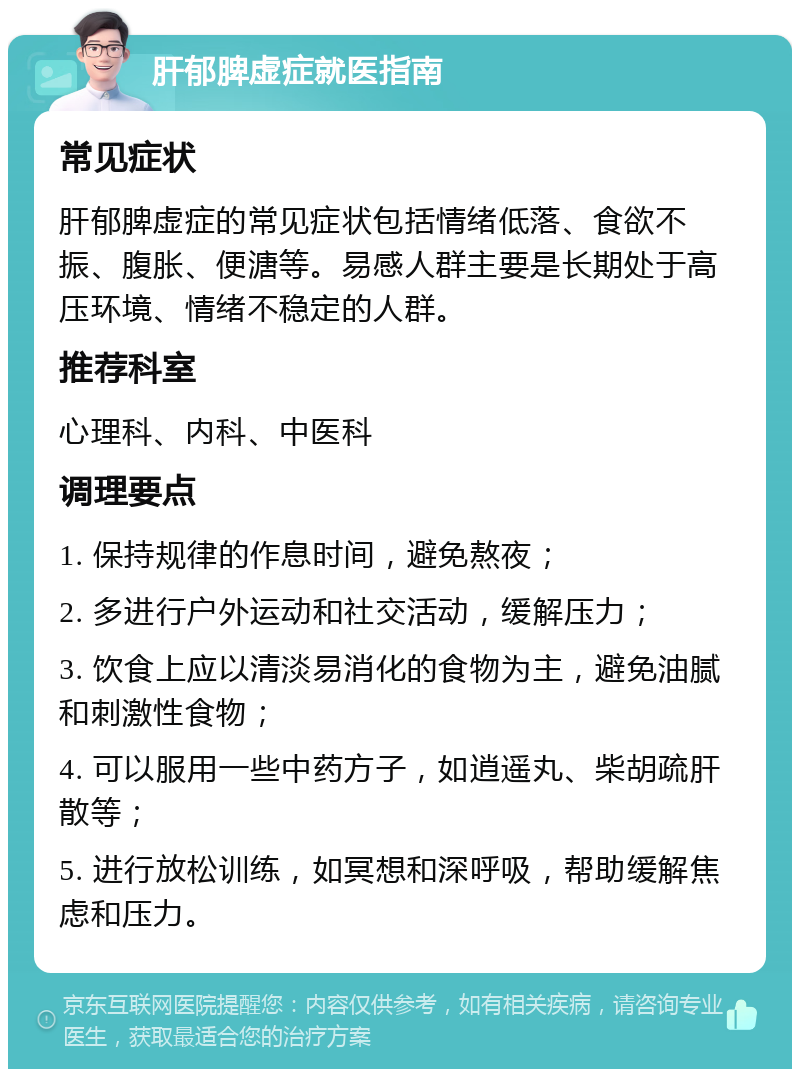 肝郁脾虚症就医指南 常见症状 肝郁脾虚症的常见症状包括情绪低落、食欲不振、腹胀、便溏等。易感人群主要是长期处于高压环境、情绪不稳定的人群。 推荐科室 心理科、内科、中医科 调理要点 1. 保持规律的作息时间，避免熬夜； 2. 多进行户外运动和社交活动，缓解压力； 3. 饮食上应以清淡易消化的食物为主，避免油腻和刺激性食物； 4. 可以服用一些中药方子，如逍遥丸、柴胡疏肝散等； 5. 进行放松训练，如冥想和深呼吸，帮助缓解焦虑和压力。