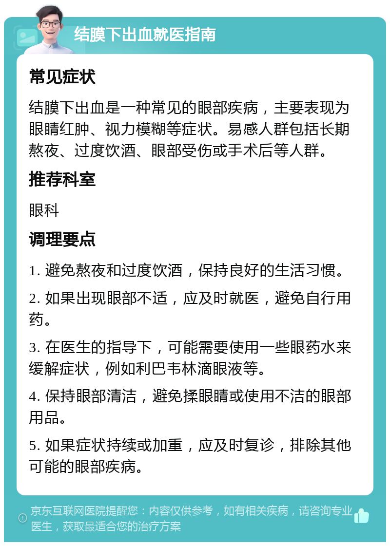 结膜下出血就医指南 常见症状 结膜下出血是一种常见的眼部疾病，主要表现为眼睛红肿、视力模糊等症状。易感人群包括长期熬夜、过度饮酒、眼部受伤或手术后等人群。 推荐科室 眼科 调理要点 1. 避免熬夜和过度饮酒，保持良好的生活习惯。 2. 如果出现眼部不适，应及时就医，避免自行用药。 3. 在医生的指导下，可能需要使用一些眼药水来缓解症状，例如利巴韦林滴眼液等。 4. 保持眼部清洁，避免揉眼睛或使用不洁的眼部用品。 5. 如果症状持续或加重，应及时复诊，排除其他可能的眼部疾病。