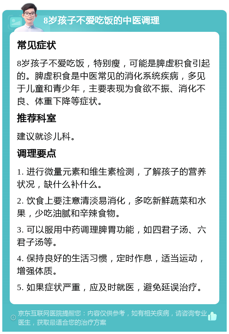 8岁孩子不爱吃饭的中医调理 常见症状 8岁孩子不爱吃饭，特别瘦，可能是脾虚积食引起的。脾虚积食是中医常见的消化系统疾病，多见于儿童和青少年，主要表现为食欲不振、消化不良、体重下降等症状。 推荐科室 建议就诊儿科。 调理要点 1. 进行微量元素和维生素检测，了解孩子的营养状况，缺什么补什么。 2. 饮食上要注意清淡易消化，多吃新鲜蔬菜和水果，少吃油腻和辛辣食物。 3. 可以服用中药调理脾胃功能，如四君子汤、六君子汤等。 4. 保持良好的生活习惯，定时作息，适当运动，增强体质。 5. 如果症状严重，应及时就医，避免延误治疗。