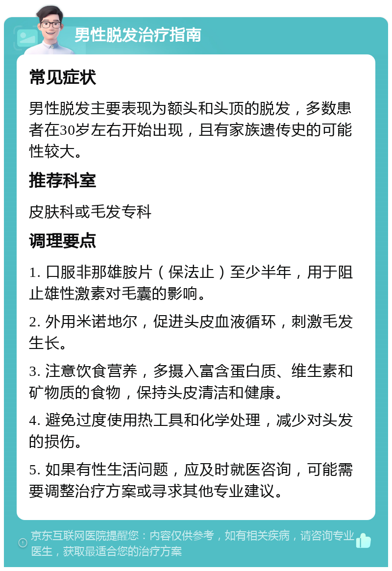 男性脱发治疗指南 常见症状 男性脱发主要表现为额头和头顶的脱发，多数患者在30岁左右开始出现，且有家族遗传史的可能性较大。 推荐科室 皮肤科或毛发专科 调理要点 1. 口服非那雄胺片（保法止）至少半年，用于阻止雄性激素对毛囊的影响。 2. 外用米诺地尔，促进头皮血液循环，刺激毛发生长。 3. 注意饮食营养，多摄入富含蛋白质、维生素和矿物质的食物，保持头皮清洁和健康。 4. 避免过度使用热工具和化学处理，减少对头发的损伤。 5. 如果有性生活问题，应及时就医咨询，可能需要调整治疗方案或寻求其他专业建议。