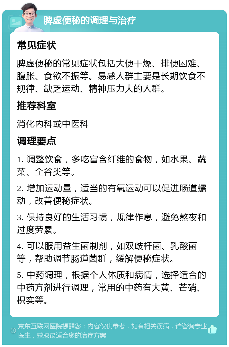 脾虚便秘的调理与治疗 常见症状 脾虚便秘的常见症状包括大便干燥、排便困难、腹胀、食欲不振等。易感人群主要是长期饮食不规律、缺乏运动、精神压力大的人群。 推荐科室 消化内科或中医科 调理要点 1. 调整饮食，多吃富含纤维的食物，如水果、蔬菜、全谷类等。 2. 增加运动量，适当的有氧运动可以促进肠道蠕动，改善便秘症状。 3. 保持良好的生活习惯，规律作息，避免熬夜和过度劳累。 4. 可以服用益生菌制剂，如双歧杆菌、乳酸菌等，帮助调节肠道菌群，缓解便秘症状。 5. 中药调理，根据个人体质和病情，选择适合的中药方剂进行调理，常用的中药有大黄、芒硝、枳实等。