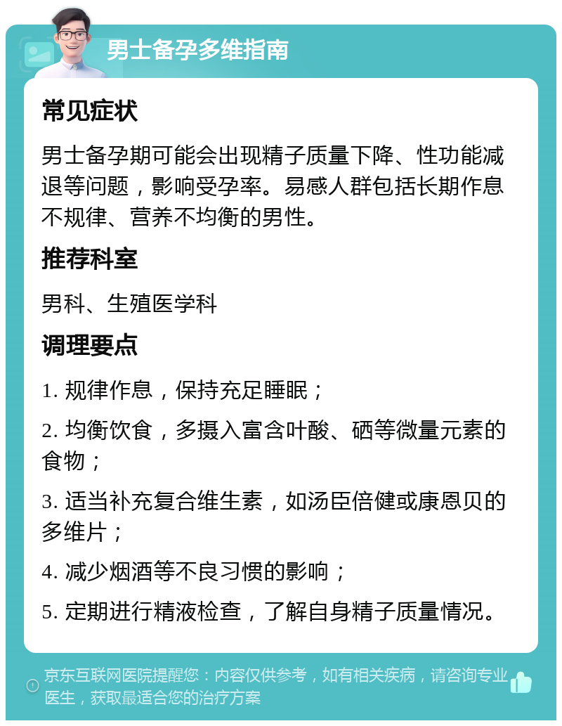 男士备孕多维指南 常见症状 男士备孕期可能会出现精子质量下降、性功能减退等问题，影响受孕率。易感人群包括长期作息不规律、营养不均衡的男性。 推荐科室 男科、生殖医学科 调理要点 1. 规律作息，保持充足睡眠； 2. 均衡饮食，多摄入富含叶酸、硒等微量元素的食物； 3. 适当补充复合维生素，如汤臣倍健或康恩贝的多维片； 4. 减少烟酒等不良习惯的影响； 5. 定期进行精液检查，了解自身精子质量情况。