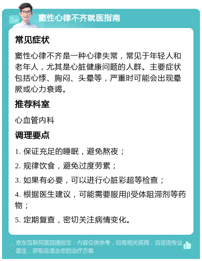 窦性心律不齐就医指南 常见症状 窦性心律不齐是一种心律失常，常见于年轻人和老年人，尤其是心脏健康问题的人群。主要症状包括心悸、胸闷、头晕等，严重时可能会出现晕厥或心力衰竭。 推荐科室 心血管内科 调理要点 1. 保证充足的睡眠，避免熬夜； 2. 规律饮食，避免过度劳累； 3. 如果有必要，可以进行心脏彩超等检查； 4. 根据医生建议，可能需要服用β受体阻滞剂等药物； 5. 定期复查，密切关注病情变化。