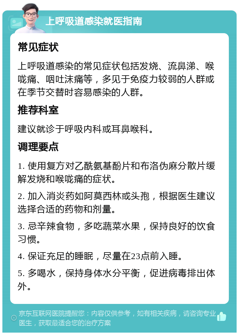 上呼吸道感染就医指南 常见症状 上呼吸道感染的常见症状包括发烧、流鼻涕、喉咙痛、咽吐沫痛等，多见于免疫力较弱的人群或在季节交替时容易感染的人群。 推荐科室 建议就诊于呼吸内科或耳鼻喉科。 调理要点 1. 使用复方对乙酰氨基酚片和布洛伪麻分散片缓解发烧和喉咙痛的症状。 2. 加入消炎药如阿莫西林或头孢，根据医生建议选择合适的药物和剂量。 3. 忌辛辣食物，多吃蔬菜水果，保持良好的饮食习惯。 4. 保证充足的睡眠，尽量在23点前入睡。 5. 多喝水，保持身体水分平衡，促进病毒排出体外。