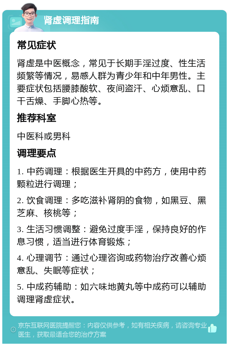 肾虚调理指南 常见症状 肾虚是中医概念，常见于长期手淫过度、性生活频繁等情况，易感人群为青少年和中年男性。主要症状包括腰膝酸软、夜间盗汗、心烦意乱、口干舌燥、手脚心热等。 推荐科室 中医科或男科 调理要点 1. 中药调理：根据医生开具的中药方，使用中药颗粒进行调理； 2. 饮食调理：多吃滋补肾阴的食物，如黑豆、黑芝麻、核桃等； 3. 生活习惯调整：避免过度手淫，保持良好的作息习惯，适当进行体育锻炼； 4. 心理调节：通过心理咨询或药物治疗改善心烦意乱、失眠等症状； 5. 中成药辅助：如六味地黄丸等中成药可以辅助调理肾虚症状。