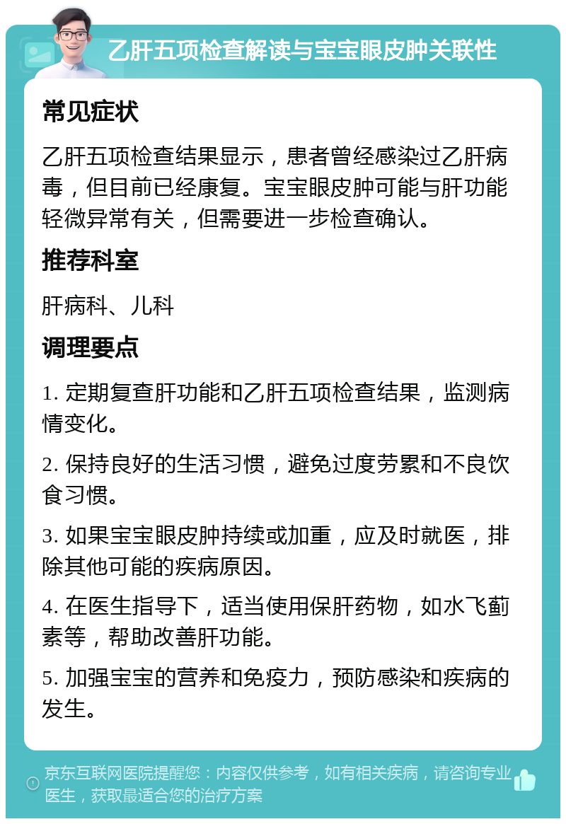 乙肝五项检查解读与宝宝眼皮肿关联性 常见症状 乙肝五项检查结果显示，患者曾经感染过乙肝病毒，但目前已经康复。宝宝眼皮肿可能与肝功能轻微异常有关，但需要进一步检查确认。 推荐科室 肝病科、儿科 调理要点 1. 定期复查肝功能和乙肝五项检查结果，监测病情变化。 2. 保持良好的生活习惯，避免过度劳累和不良饮食习惯。 3. 如果宝宝眼皮肿持续或加重，应及时就医，排除其他可能的疾病原因。 4. 在医生指导下，适当使用保肝药物，如水飞蓟素等，帮助改善肝功能。 5. 加强宝宝的营养和免疫力，预防感染和疾病的发生。