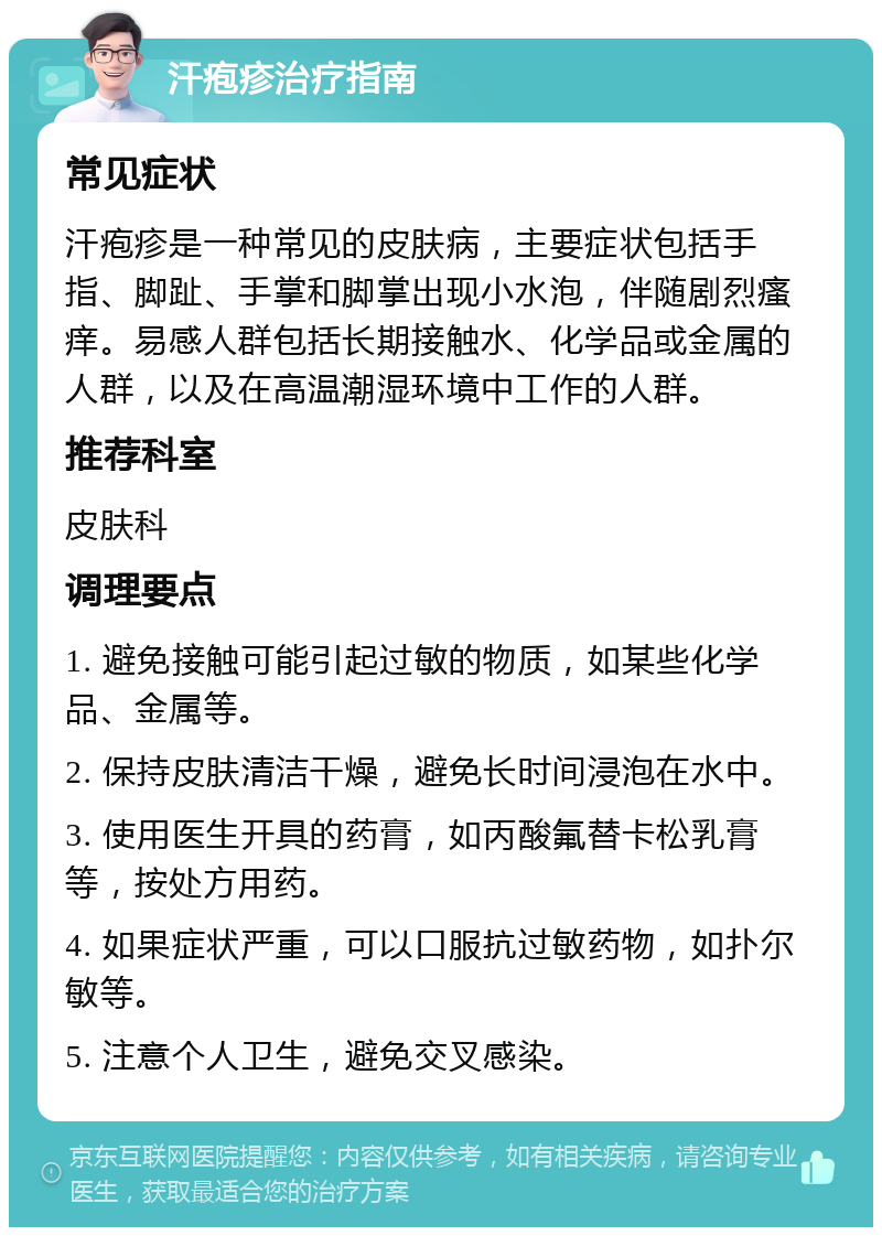 汗疱疹治疗指南 常见症状 汗疱疹是一种常见的皮肤病，主要症状包括手指、脚趾、手掌和脚掌出现小水泡，伴随剧烈瘙痒。易感人群包括长期接触水、化学品或金属的人群，以及在高温潮湿环境中工作的人群。 推荐科室 皮肤科 调理要点 1. 避免接触可能引起过敏的物质，如某些化学品、金属等。 2. 保持皮肤清洁干燥，避免长时间浸泡在水中。 3. 使用医生开具的药膏，如丙酸氟替卡松乳膏等，按处方用药。 4. 如果症状严重，可以口服抗过敏药物，如扑尔敏等。 5. 注意个人卫生，避免交叉感染。