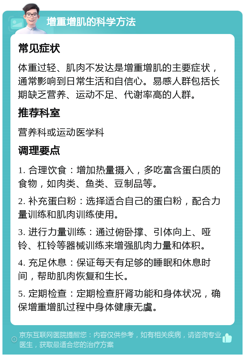 增重增肌的科学方法 常见症状 体重过轻、肌肉不发达是增重增肌的主要症状，通常影响到日常生活和自信心。易感人群包括长期缺乏营养、运动不足、代谢率高的人群。 推荐科室 营养科或运动医学科 调理要点 1. 合理饮食：增加热量摄入，多吃富含蛋白质的食物，如肉类、鱼类、豆制品等。 2. 补充蛋白粉：选择适合自己的蛋白粉，配合力量训练和肌肉训练使用。 3. 进行力量训练：通过俯卧撑、引体向上、哑铃、杠铃等器械训练来增强肌肉力量和体积。 4. 充足休息：保证每天有足够的睡眠和休息时间，帮助肌肉恢复和生长。 5. 定期检查：定期检查肝肾功能和身体状况，确保增重增肌过程中身体健康无虞。