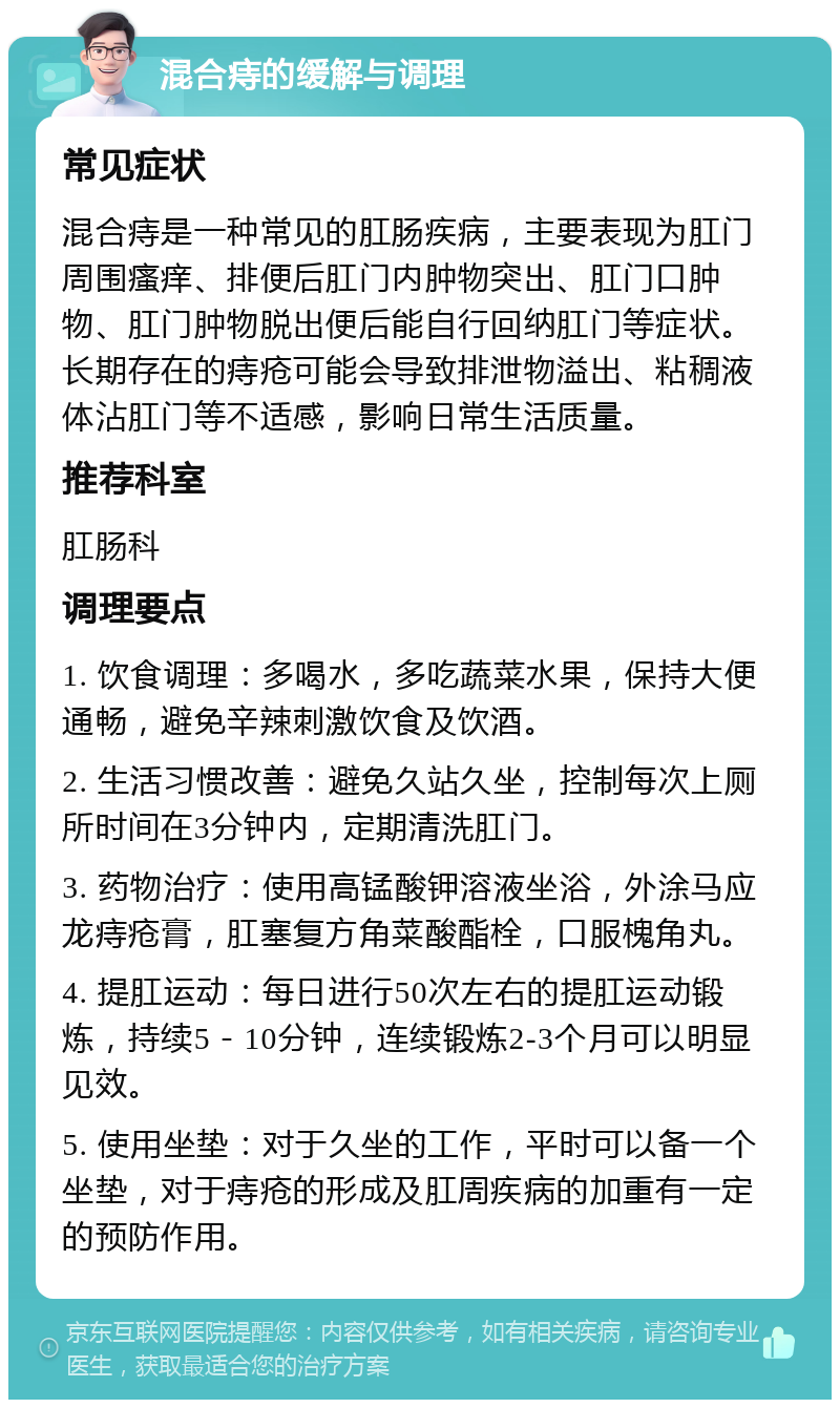 混合痔的缓解与调理 常见症状 混合痔是一种常见的肛肠疾病，主要表现为肛门周围瘙痒、排便后肛门内肿物突出、肛门口肿物、肛门肿物脱出便后能自行回纳肛门等症状。长期存在的痔疮可能会导致排泄物溢出、粘稠液体沾肛门等不适感，影响日常生活质量。 推荐科室 肛肠科 调理要点 1. 饮食调理：多喝水，多吃蔬菜水果，保持大便通畅，避免辛辣刺激饮食及饮酒。 2. 生活习惯改善：避免久站久坐，控制每次上厕所时间在3分钟内，定期清洗肛门。 3. 药物治疗：使用高锰酸钾溶液坐浴，外涂马应龙痔疮膏，肛塞复方角菜酸酯栓，口服槐角丸。 4. 提肛运动：每日进行50次左右的提肛运动锻炼，持续5－10分钟，连续锻炼2-3个月可以明显见效。 5. 使用坐垫：对于久坐的工作，平时可以备一个坐垫，对于痔疮的形成及肛周疾病的加重有一定的预防作用。