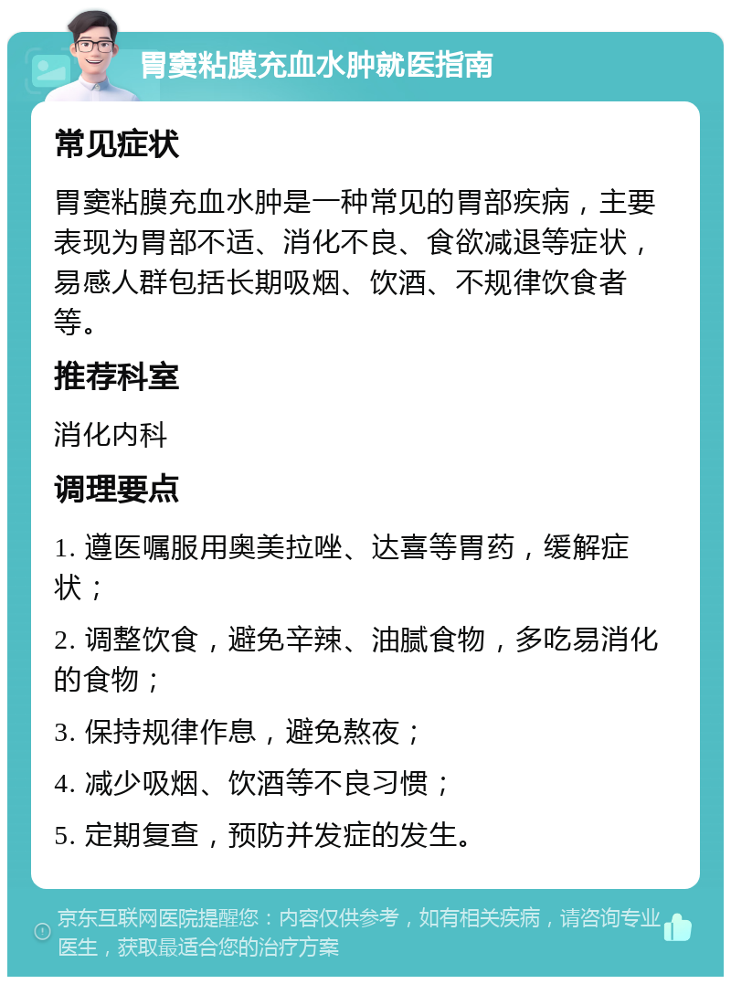 胃窦粘膜充血水肿就医指南 常见症状 胃窦粘膜充血水肿是一种常见的胃部疾病，主要表现为胃部不适、消化不良、食欲减退等症状，易感人群包括长期吸烟、饮酒、不规律饮食者等。 推荐科室 消化内科 调理要点 1. 遵医嘱服用奥美拉唑、达喜等胃药，缓解症状； 2. 调整饮食，避免辛辣、油腻食物，多吃易消化的食物； 3. 保持规律作息，避免熬夜； 4. 减少吸烟、饮酒等不良习惯； 5. 定期复查，预防并发症的发生。