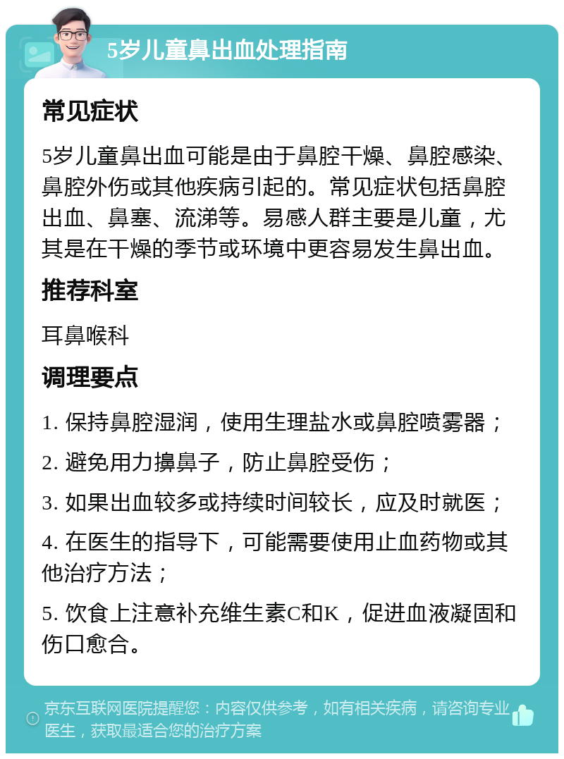 5岁儿童鼻出血处理指南 常见症状 5岁儿童鼻出血可能是由于鼻腔干燥、鼻腔感染、鼻腔外伤或其他疾病引起的。常见症状包括鼻腔出血、鼻塞、流涕等。易感人群主要是儿童，尤其是在干燥的季节或环境中更容易发生鼻出血。 推荐科室 耳鼻喉科 调理要点 1. 保持鼻腔湿润，使用生理盐水或鼻腔喷雾器； 2. 避免用力擤鼻子，防止鼻腔受伤； 3. 如果出血较多或持续时间较长，应及时就医； 4. 在医生的指导下，可能需要使用止血药物或其他治疗方法； 5. 饮食上注意补充维生素C和K，促进血液凝固和伤口愈合。