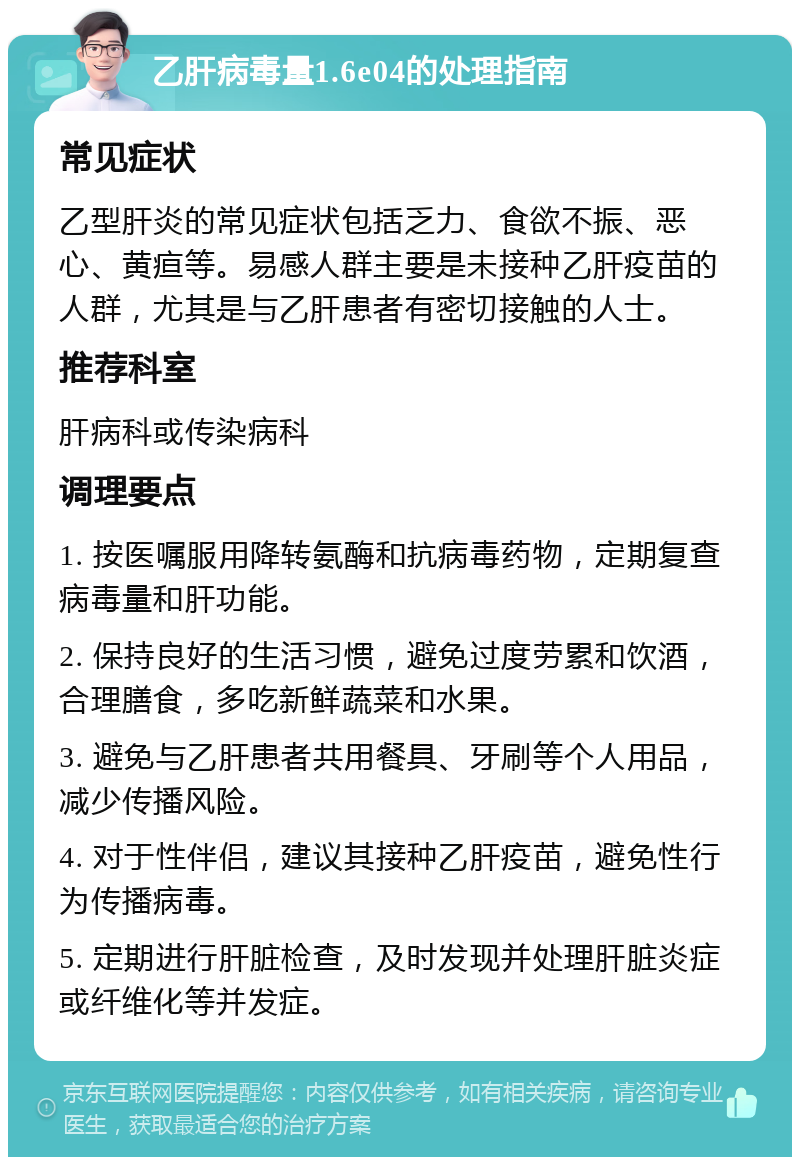 乙肝病毒量1.6e04的处理指南 常见症状 乙型肝炎的常见症状包括乏力、食欲不振、恶心、黄疸等。易感人群主要是未接种乙肝疫苗的人群，尤其是与乙肝患者有密切接触的人士。 推荐科室 肝病科或传染病科 调理要点 1. 按医嘱服用降转氨酶和抗病毒药物，定期复查病毒量和肝功能。 2. 保持良好的生活习惯，避免过度劳累和饮酒，合理膳食，多吃新鲜蔬菜和水果。 3. 避免与乙肝患者共用餐具、牙刷等个人用品，减少传播风险。 4. 对于性伴侣，建议其接种乙肝疫苗，避免性行为传播病毒。 5. 定期进行肝脏检查，及时发现并处理肝脏炎症或纤维化等并发症。