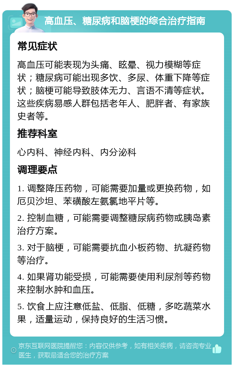 高血压、糖尿病和脑梗的综合治疗指南 常见症状 高血压可能表现为头痛、眩晕、视力模糊等症状；糖尿病可能出现多饮、多尿、体重下降等症状；脑梗可能导致肢体无力、言语不清等症状。这些疾病易感人群包括老年人、肥胖者、有家族史者等。 推荐科室 心内科、神经内科、内分泌科 调理要点 1. 调整降压药物，可能需要加量或更换药物，如厄贝沙坦、苯磺酸左氨氯地平片等。 2. 控制血糖，可能需要调整糖尿病药物或胰岛素治疗方案。 3. 对于脑梗，可能需要抗血小板药物、抗凝药物等治疗。 4. 如果肾功能受损，可能需要使用利尿剂等药物来控制水肿和血压。 5. 饮食上应注意低盐、低脂、低糖，多吃蔬菜水果，适量运动，保持良好的生活习惯。