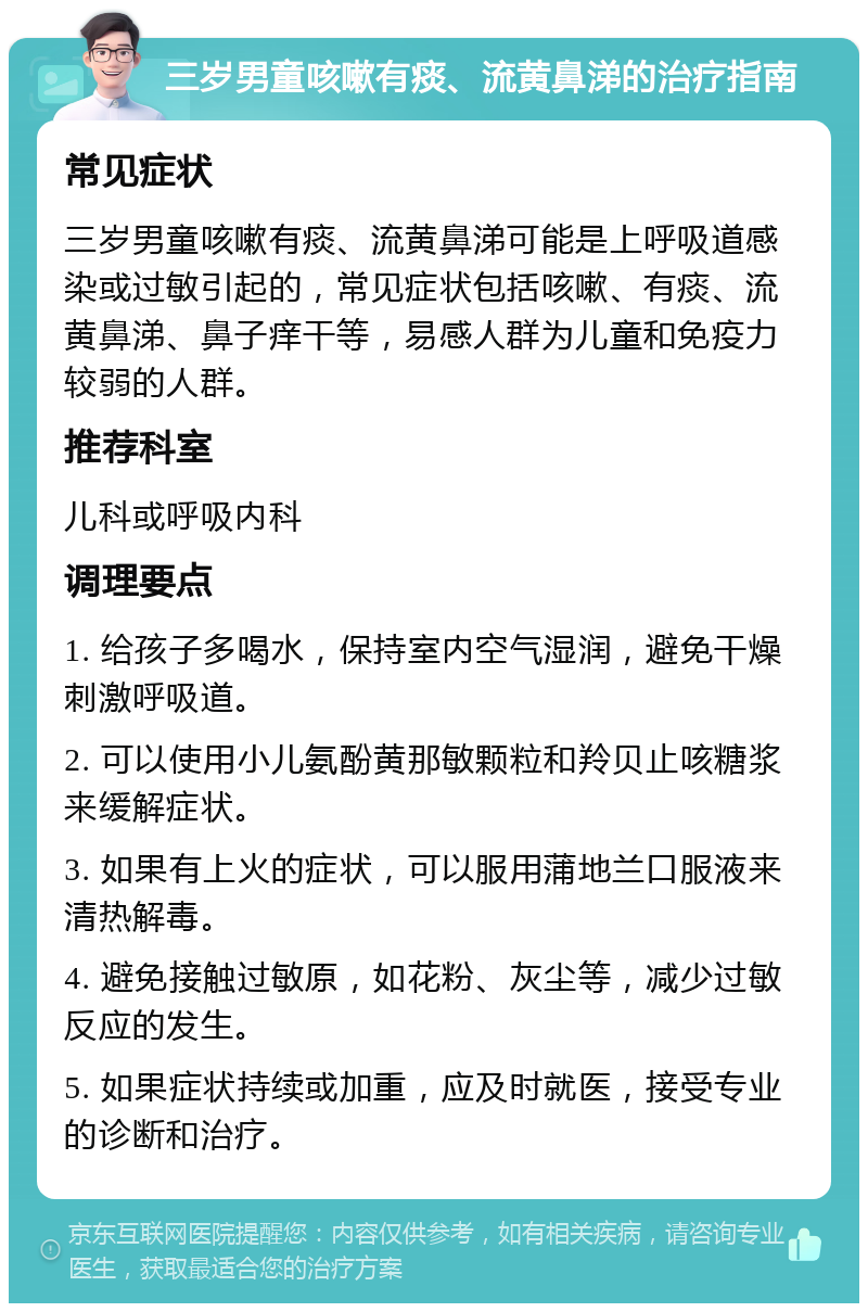 三岁男童咳嗽有痰、流黄鼻涕的治疗指南 常见症状 三岁男童咳嗽有痰、流黄鼻涕可能是上呼吸道感染或过敏引起的，常见症状包括咳嗽、有痰、流黄鼻涕、鼻子痒干等，易感人群为儿童和免疫力较弱的人群。 推荐科室 儿科或呼吸内科 调理要点 1. 给孩子多喝水，保持室内空气湿润，避免干燥刺激呼吸道。 2. 可以使用小儿氨酚黄那敏颗粒和羚贝止咳糖浆来缓解症状。 3. 如果有上火的症状，可以服用蒲地兰口服液来清热解毒。 4. 避免接触过敏原，如花粉、灰尘等，减少过敏反应的发生。 5. 如果症状持续或加重，应及时就医，接受专业的诊断和治疗。