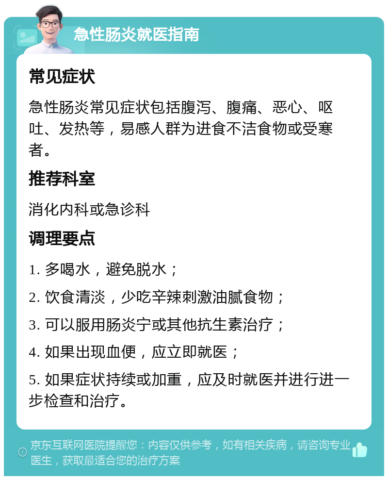 急性肠炎就医指南 常见症状 急性肠炎常见症状包括腹泻、腹痛、恶心、呕吐、发热等，易感人群为进食不洁食物或受寒者。 推荐科室 消化内科或急诊科 调理要点 1. 多喝水，避免脱水； 2. 饮食清淡，少吃辛辣刺激油腻食物； 3. 可以服用肠炎宁或其他抗生素治疗； 4. 如果出现血便，应立即就医； 5. 如果症状持续或加重，应及时就医并进行进一步检查和治疗。