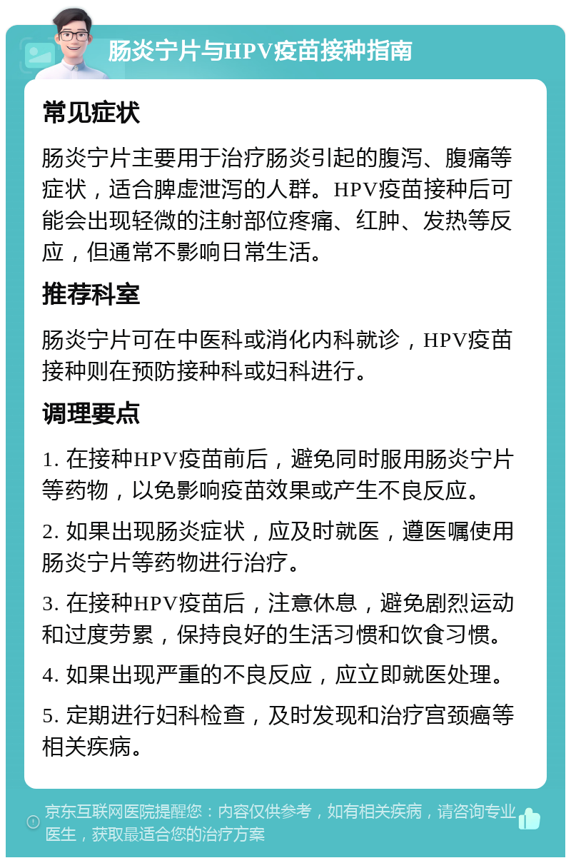 肠炎宁片与HPV疫苗接种指南 常见症状 肠炎宁片主要用于治疗肠炎引起的腹泻、腹痛等症状，适合脾虚泄泻的人群。HPV疫苗接种后可能会出现轻微的注射部位疼痛、红肿、发热等反应，但通常不影响日常生活。 推荐科室 肠炎宁片可在中医科或消化内科就诊，HPV疫苗接种则在预防接种科或妇科进行。 调理要点 1. 在接种HPV疫苗前后，避免同时服用肠炎宁片等药物，以免影响疫苗效果或产生不良反应。 2. 如果出现肠炎症状，应及时就医，遵医嘱使用肠炎宁片等药物进行治疗。 3. 在接种HPV疫苗后，注意休息，避免剧烈运动和过度劳累，保持良好的生活习惯和饮食习惯。 4. 如果出现严重的不良反应，应立即就医处理。 5. 定期进行妇科检查，及时发现和治疗宫颈癌等相关疾病。