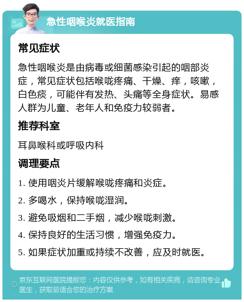 急性咽喉炎就医指南 常见症状 急性咽喉炎是由病毒或细菌感染引起的咽部炎症，常见症状包括喉咙疼痛、干燥、痒，咳嗽，白色痰，可能伴有发热、头痛等全身症状。易感人群为儿童、老年人和免疫力较弱者。 推荐科室 耳鼻喉科或呼吸内科 调理要点 1. 使用咽炎片缓解喉咙疼痛和炎症。 2. 多喝水，保持喉咙湿润。 3. 避免吸烟和二手烟，减少喉咙刺激。 4. 保持良好的生活习惯，增强免疫力。 5. 如果症状加重或持续不改善，应及时就医。