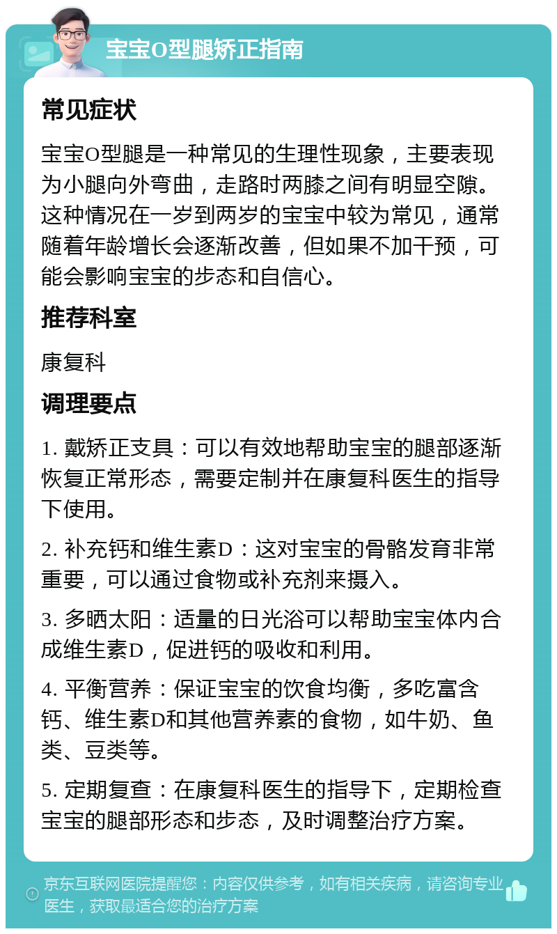 宝宝O型腿矫正指南 常见症状 宝宝O型腿是一种常见的生理性现象，主要表现为小腿向外弯曲，走路时两膝之间有明显空隙。这种情况在一岁到两岁的宝宝中较为常见，通常随着年龄增长会逐渐改善，但如果不加干预，可能会影响宝宝的步态和自信心。 推荐科室 康复科 调理要点 1. 戴矫正支具：可以有效地帮助宝宝的腿部逐渐恢复正常形态，需要定制并在康复科医生的指导下使用。 2. 补充钙和维生素D：这对宝宝的骨骼发育非常重要，可以通过食物或补充剂来摄入。 3. 多晒太阳：适量的日光浴可以帮助宝宝体内合成维生素D，促进钙的吸收和利用。 4. 平衡营养：保证宝宝的饮食均衡，多吃富含钙、维生素D和其他营养素的食物，如牛奶、鱼类、豆类等。 5. 定期复查：在康复科医生的指导下，定期检查宝宝的腿部形态和步态，及时调整治疗方案。