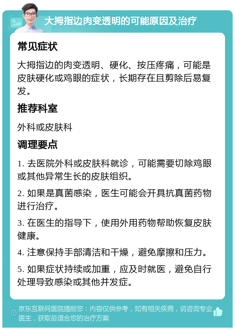 大拇指边肉变透明的可能原因及治疗 常见症状 大拇指边的肉变透明、硬化、按压疼痛，可能是皮肤硬化或鸡眼的症状，长期存在且剪除后易复发。 推荐科室 外科或皮肤科 调理要点 1. 去医院外科或皮肤科就诊，可能需要切除鸡眼或其他异常生长的皮肤组织。 2. 如果是真菌感染，医生可能会开具抗真菌药物进行治疗。 3. 在医生的指导下，使用外用药物帮助恢复皮肤健康。 4. 注意保持手部清洁和干燥，避免摩擦和压力。 5. 如果症状持续或加重，应及时就医，避免自行处理导致感染或其他并发症。