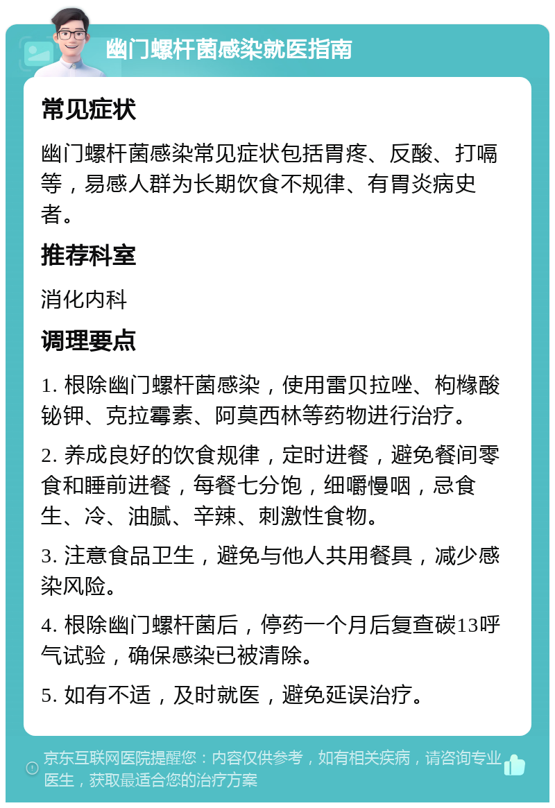 幽门螺杆菌感染就医指南 常见症状 幽门螺杆菌感染常见症状包括胃疼、反酸、打嗝等，易感人群为长期饮食不规律、有胃炎病史者。 推荐科室 消化内科 调理要点 1. 根除幽门螺杆菌感染，使用雷贝拉唑、枸橼酸铋钾、克拉霉素、阿莫西林等药物进行治疗。 2. 养成良好的饮食规律，定时进餐，避免餐间零食和睡前进餐，每餐七分饱，细嚼慢咽，忌食生、冷、油腻、辛辣、刺激性食物。 3. 注意食品卫生，避免与他人共用餐具，减少感染风险。 4. 根除幽门螺杆菌后，停药一个月后复查碳13呼气试验，确保感染已被清除。 5. 如有不适，及时就医，避免延误治疗。