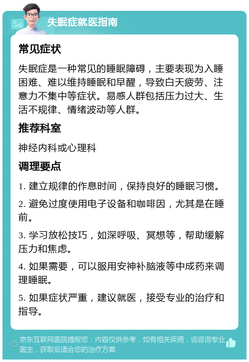 失眠症就医指南 常见症状 失眠症是一种常见的睡眠障碍，主要表现为入睡困难、难以维持睡眠和早醒，导致白天疲劳、注意力不集中等症状。易感人群包括压力过大、生活不规律、情绪波动等人群。 推荐科室 神经内科或心理科 调理要点 1. 建立规律的作息时间，保持良好的睡眠习惯。 2. 避免过度使用电子设备和咖啡因，尤其是在睡前。 3. 学习放松技巧，如深呼吸、冥想等，帮助缓解压力和焦虑。 4. 如果需要，可以服用安神补脑液等中成药来调理睡眠。 5. 如果症状严重，建议就医，接受专业的治疗和指导。