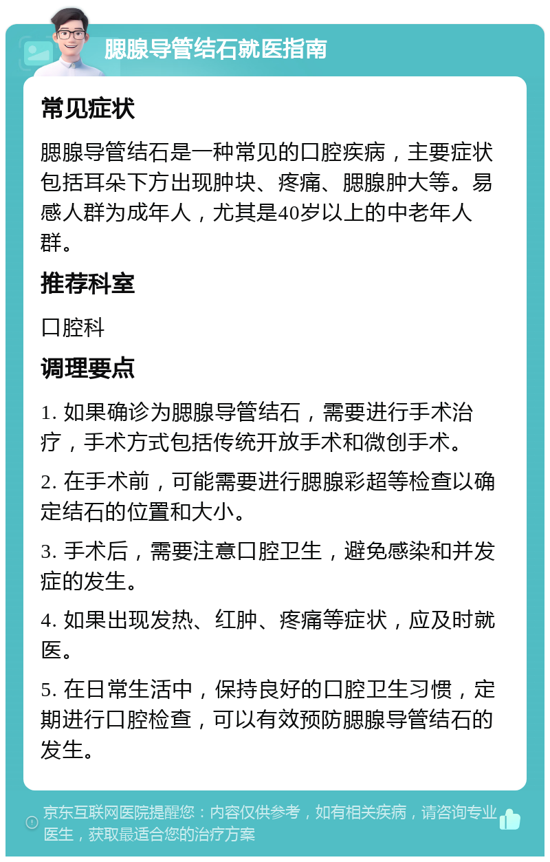 腮腺导管结石就医指南 常见症状 腮腺导管结石是一种常见的口腔疾病，主要症状包括耳朵下方出现肿块、疼痛、腮腺肿大等。易感人群为成年人，尤其是40岁以上的中老年人群。 推荐科室 口腔科 调理要点 1. 如果确诊为腮腺导管结石，需要进行手术治疗，手术方式包括传统开放手术和微创手术。 2. 在手术前，可能需要进行腮腺彩超等检查以确定结石的位置和大小。 3. 手术后，需要注意口腔卫生，避免感染和并发症的发生。 4. 如果出现发热、红肿、疼痛等症状，应及时就医。 5. 在日常生活中，保持良好的口腔卫生习惯，定期进行口腔检查，可以有效预防腮腺导管结石的发生。