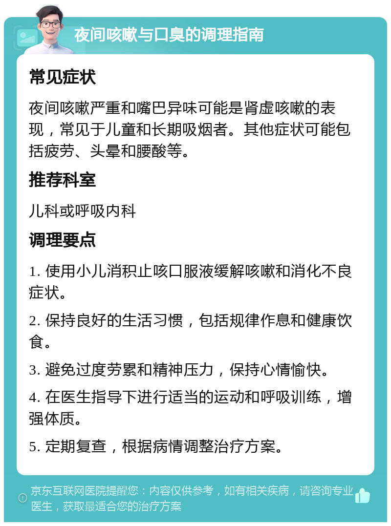 夜间咳嗽与口臭的调理指南 常见症状 夜间咳嗽严重和嘴巴异味可能是肾虚咳嗽的表现，常见于儿童和长期吸烟者。其他症状可能包括疲劳、头晕和腰酸等。 推荐科室 儿科或呼吸内科 调理要点 1. 使用小儿消积止咳口服液缓解咳嗽和消化不良症状。 2. 保持良好的生活习惯，包括规律作息和健康饮食。 3. 避免过度劳累和精神压力，保持心情愉快。 4. 在医生指导下进行适当的运动和呼吸训练，增强体质。 5. 定期复查，根据病情调整治疗方案。