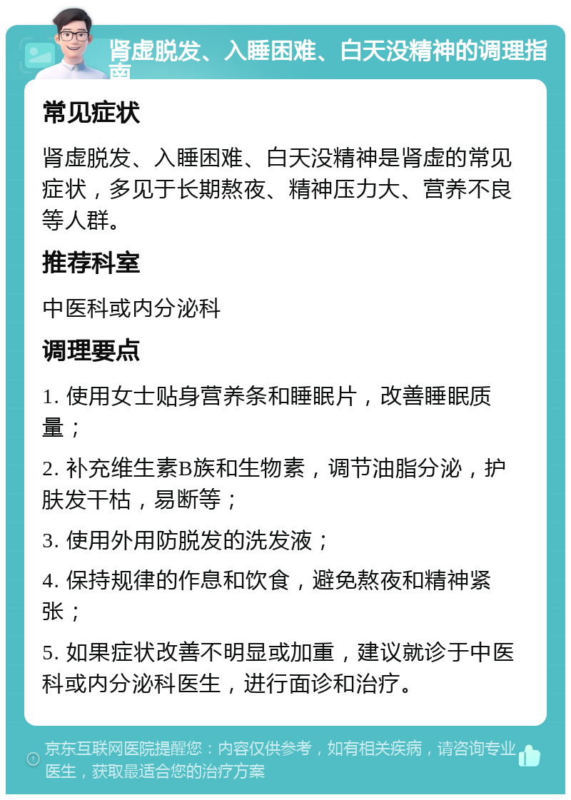 肾虚脱发、入睡困难、白天没精神的调理指南 常见症状 肾虚脱发、入睡困难、白天没精神是肾虚的常见症状，多见于长期熬夜、精神压力大、营养不良等人群。 推荐科室 中医科或内分泌科 调理要点 1. 使用女士贴身营养条和睡眠片，改善睡眠质量； 2. 补充维生素B族和生物素，调节油脂分泌，护肤发干枯，易断等； 3. 使用外用防脱发的洗发液； 4. 保持规律的作息和饮食，避免熬夜和精神紧张； 5. 如果症状改善不明显或加重，建议就诊于中医科或内分泌科医生，进行面诊和治疗。