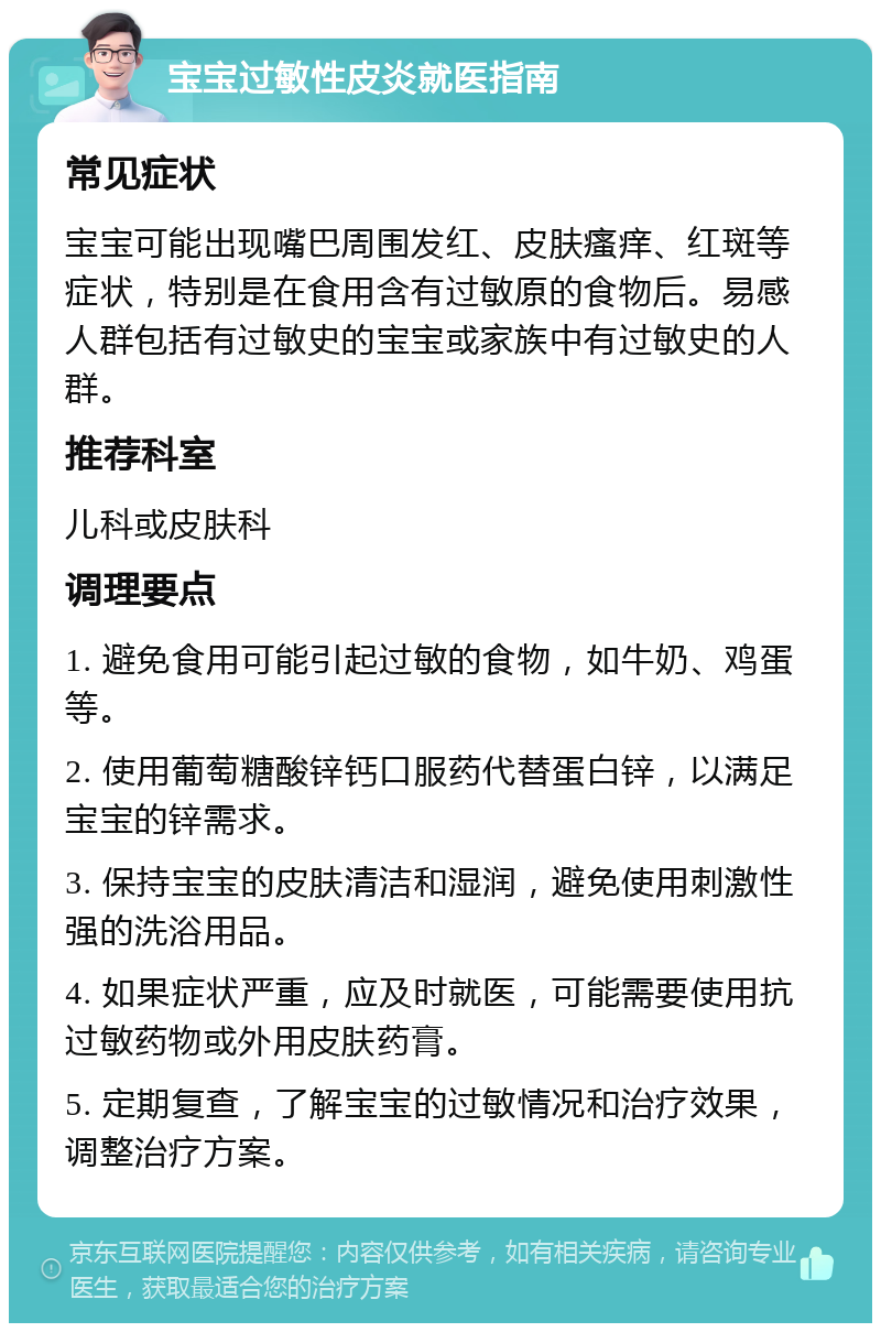 宝宝过敏性皮炎就医指南 常见症状 宝宝可能出现嘴巴周围发红、皮肤瘙痒、红斑等症状，特别是在食用含有过敏原的食物后。易感人群包括有过敏史的宝宝或家族中有过敏史的人群。 推荐科室 儿科或皮肤科 调理要点 1. 避免食用可能引起过敏的食物，如牛奶、鸡蛋等。 2. 使用葡萄糖酸锌钙口服药代替蛋白锌，以满足宝宝的锌需求。 3. 保持宝宝的皮肤清洁和湿润，避免使用刺激性强的洗浴用品。 4. 如果症状严重，应及时就医，可能需要使用抗过敏药物或外用皮肤药膏。 5. 定期复查，了解宝宝的过敏情况和治疗效果，调整治疗方案。