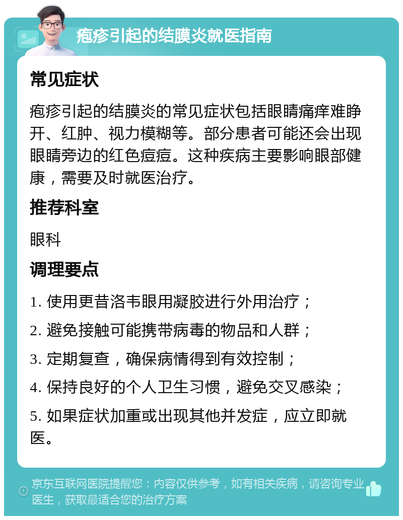 疱疹引起的结膜炎就医指南 常见症状 疱疹引起的结膜炎的常见症状包括眼睛痛痒难睁开、红肿、视力模糊等。部分患者可能还会出现眼睛旁边的红色痘痘。这种疾病主要影响眼部健康，需要及时就医治疗。 推荐科室 眼科 调理要点 1. 使用更昔洛韦眼用凝胶进行外用治疗； 2. 避免接触可能携带病毒的物品和人群； 3. 定期复查，确保病情得到有效控制； 4. 保持良好的个人卫生习惯，避免交叉感染； 5. 如果症状加重或出现其他并发症，应立即就医。