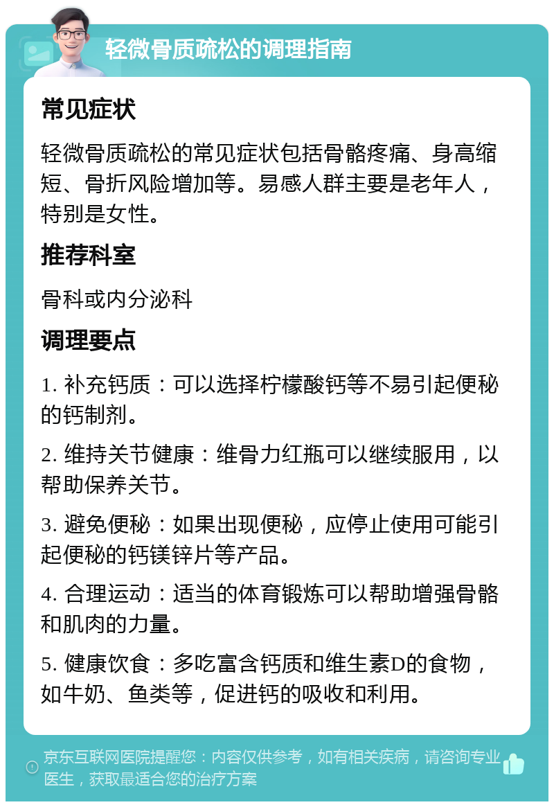 轻微骨质疏松的调理指南 常见症状 轻微骨质疏松的常见症状包括骨骼疼痛、身高缩短、骨折风险增加等。易感人群主要是老年人，特别是女性。 推荐科室 骨科或内分泌科 调理要点 1. 补充钙质：可以选择柠檬酸钙等不易引起便秘的钙制剂。 2. 维持关节健康：维骨力红瓶可以继续服用，以帮助保养关节。 3. 避免便秘：如果出现便秘，应停止使用可能引起便秘的钙镁锌片等产品。 4. 合理运动：适当的体育锻炼可以帮助增强骨骼和肌肉的力量。 5. 健康饮食：多吃富含钙质和维生素D的食物，如牛奶、鱼类等，促进钙的吸收和利用。