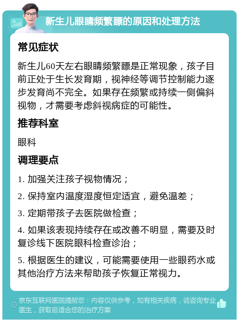 新生儿眼睛频繁瞟的原因和处理方法 常见症状 新生儿60天左右眼睛频繁瞟是正常现象，孩子目前正处于生长发育期，视神经等调节控制能力逐步发育尚不完全。如果存在频繁或持续一侧偏斜视物，才需要考虑斜视病症的可能性。 推荐科室 眼科 调理要点 1. 加强关注孩子视物情况； 2. 保持室内温度湿度恒定适宜，避免温差； 3. 定期带孩子去医院做检查； 4. 如果该表现持续存在或改善不明显，需要及时复诊线下医院眼科检查诊治； 5. 根据医生的建议，可能需要使用一些眼药水或其他治疗方法来帮助孩子恢复正常视力。