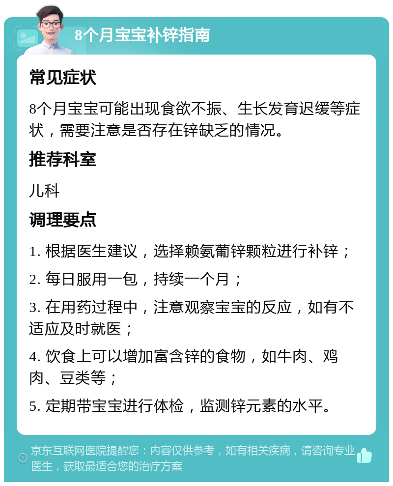 8个月宝宝补锌指南 常见症状 8个月宝宝可能出现食欲不振、生长发育迟缓等症状，需要注意是否存在锌缺乏的情况。 推荐科室 儿科 调理要点 1. 根据医生建议，选择赖氨葡锌颗粒进行补锌； 2. 每日服用一包，持续一个月； 3. 在用药过程中，注意观察宝宝的反应，如有不适应及时就医； 4. 饮食上可以增加富含锌的食物，如牛肉、鸡肉、豆类等； 5. 定期带宝宝进行体检，监测锌元素的水平。