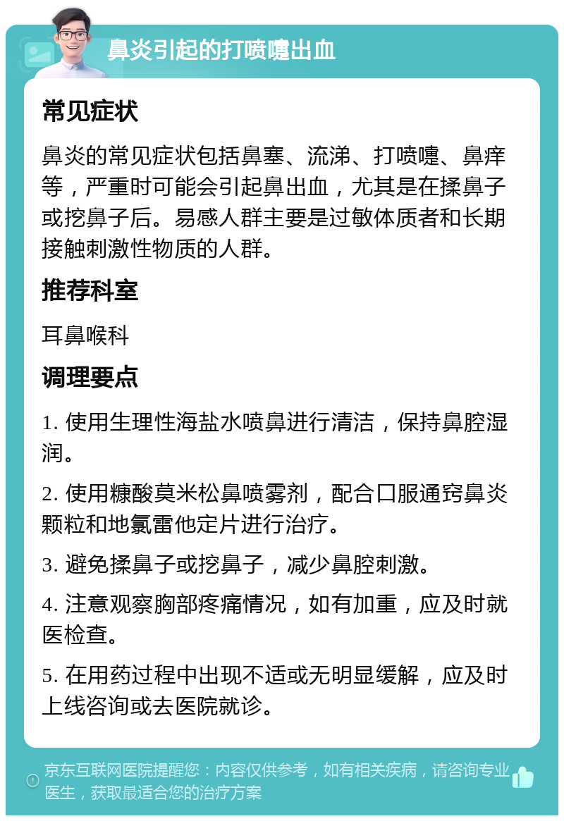 鼻炎引起的打喷嚏出血 常见症状 鼻炎的常见症状包括鼻塞、流涕、打喷嚏、鼻痒等，严重时可能会引起鼻出血，尤其是在揉鼻子或挖鼻子后。易感人群主要是过敏体质者和长期接触刺激性物质的人群。 推荐科室 耳鼻喉科 调理要点 1. 使用生理性海盐水喷鼻进行清洁，保持鼻腔湿润。 2. 使用糠酸莫米松鼻喷雾剂，配合口服通窍鼻炎颗粒和地氯雷他定片进行治疗。 3. 避免揉鼻子或挖鼻子，减少鼻腔刺激。 4. 注意观察胸部疼痛情况，如有加重，应及时就医检查。 5. 在用药过程中出现不适或无明显缓解，应及时上线咨询或去医院就诊。