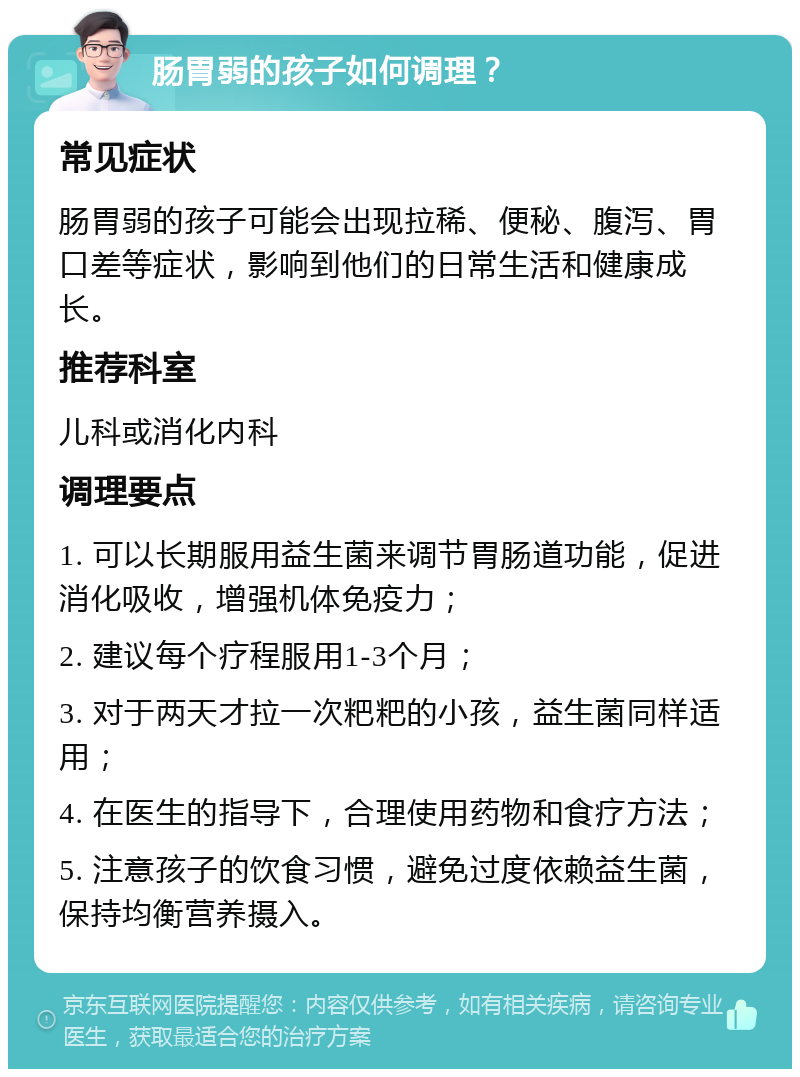 肠胃弱的孩子如何调理？ 常见症状 肠胃弱的孩子可能会出现拉稀、便秘、腹泻、胃口差等症状，影响到他们的日常生活和健康成长。 推荐科室 儿科或消化内科 调理要点 1. 可以长期服用益生菌来调节胃肠道功能，促进消化吸收，增强机体免疫力； 2. 建议每个疗程服用1-3个月； 3. 对于两天才拉一次粑粑的小孩，益生菌同样适用； 4. 在医生的指导下，合理使用药物和食疗方法； 5. 注意孩子的饮食习惯，避免过度依赖益生菌，保持均衡营养摄入。