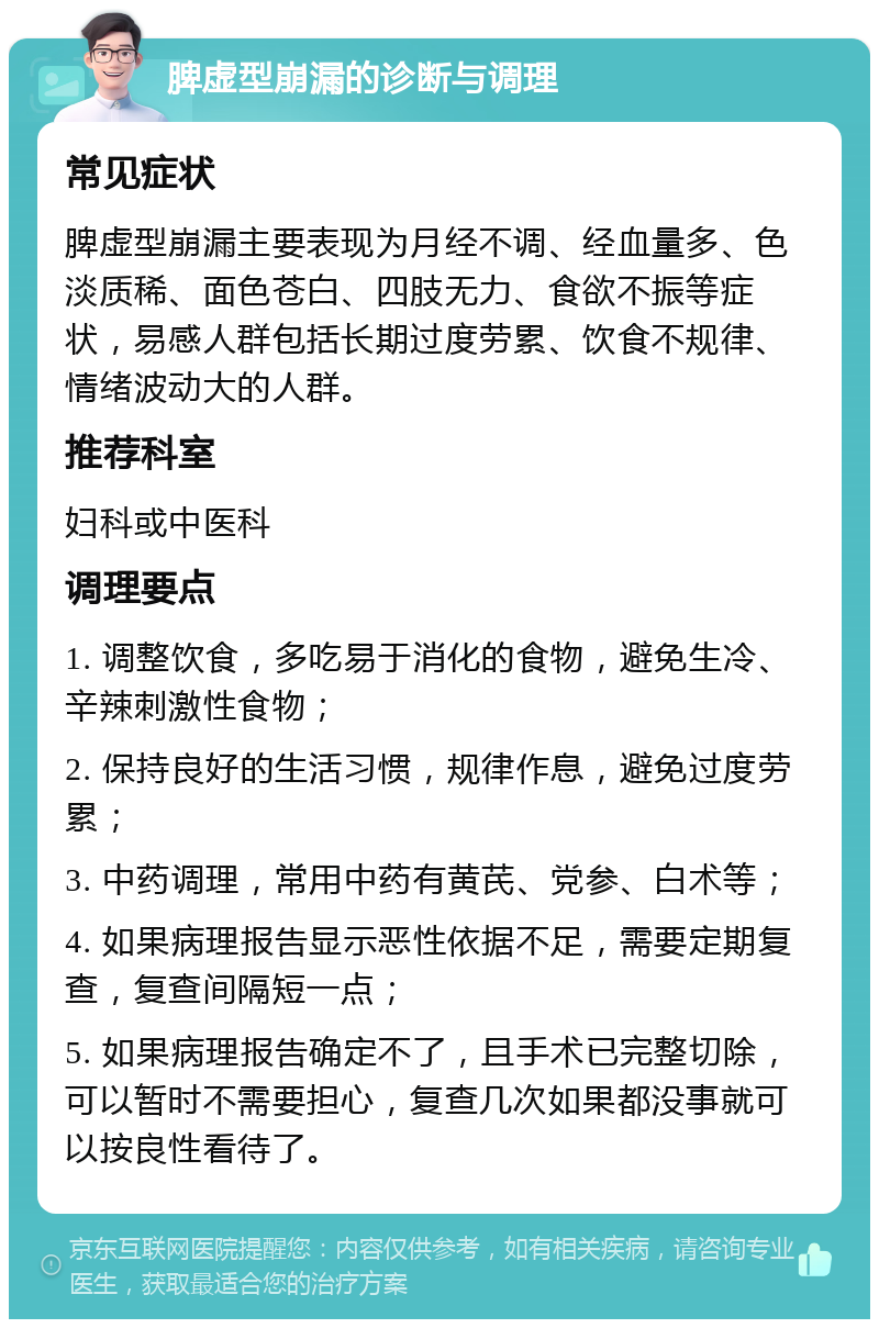 脾虚型崩漏的诊断与调理 常见症状 脾虚型崩漏主要表现为月经不调、经血量多、色淡质稀、面色苍白、四肢无力、食欲不振等症状，易感人群包括长期过度劳累、饮食不规律、情绪波动大的人群。 推荐科室 妇科或中医科 调理要点 1. 调整饮食，多吃易于消化的食物，避免生冷、辛辣刺激性食物； 2. 保持良好的生活习惯，规律作息，避免过度劳累； 3. 中药调理，常用中药有黄芪、党参、白术等； 4. 如果病理报告显示恶性依据不足，需要定期复查，复查间隔短一点； 5. 如果病理报告确定不了，且手术已完整切除，可以暂时不需要担心，复查几次如果都没事就可以按良性看待了。