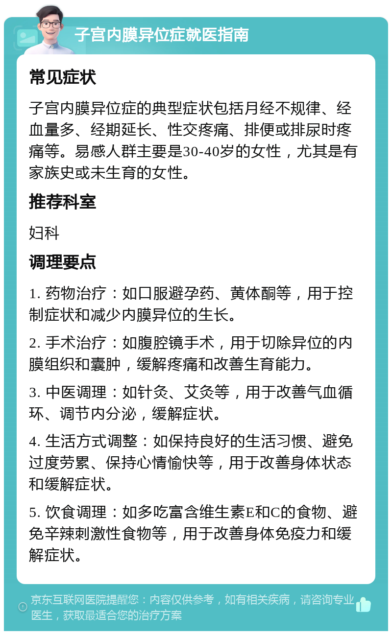 子宫内膜异位症就医指南 常见症状 子宫内膜异位症的典型症状包括月经不规律、经血量多、经期延长、性交疼痛、排便或排尿时疼痛等。易感人群主要是30-40岁的女性，尤其是有家族史或未生育的女性。 推荐科室 妇科 调理要点 1. 药物治疗：如口服避孕药、黄体酮等，用于控制症状和减少内膜异位的生长。 2. 手术治疗：如腹腔镜手术，用于切除异位的内膜组织和囊肿，缓解疼痛和改善生育能力。 3. 中医调理：如针灸、艾灸等，用于改善气血循环、调节内分泌，缓解症状。 4. 生活方式调整：如保持良好的生活习惯、避免过度劳累、保持心情愉快等，用于改善身体状态和缓解症状。 5. 饮食调理：如多吃富含维生素E和C的食物、避免辛辣刺激性食物等，用于改善身体免疫力和缓解症状。