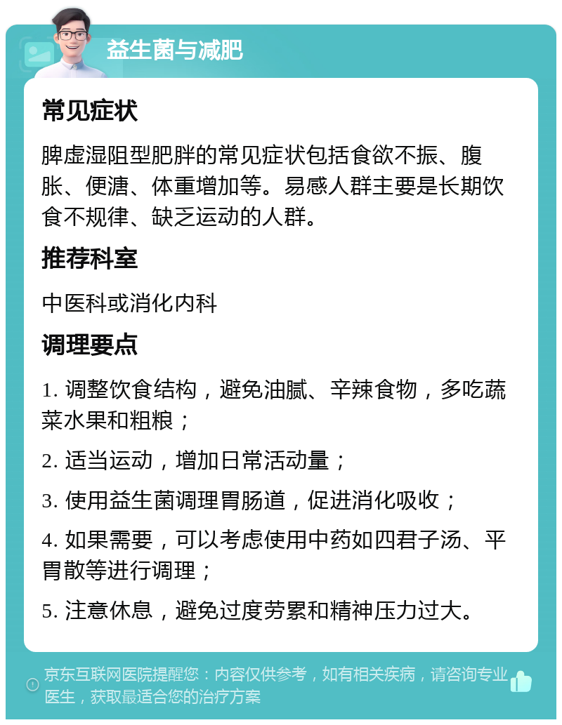 益生菌与减肥 常见症状 脾虚湿阻型肥胖的常见症状包括食欲不振、腹胀、便溏、体重增加等。易感人群主要是长期饮食不规律、缺乏运动的人群。 推荐科室 中医科或消化内科 调理要点 1. 调整饮食结构，避免油腻、辛辣食物，多吃蔬菜水果和粗粮； 2. 适当运动，增加日常活动量； 3. 使用益生菌调理胃肠道，促进消化吸收； 4. 如果需要，可以考虑使用中药如四君子汤、平胃散等进行调理； 5. 注意休息，避免过度劳累和精神压力过大。