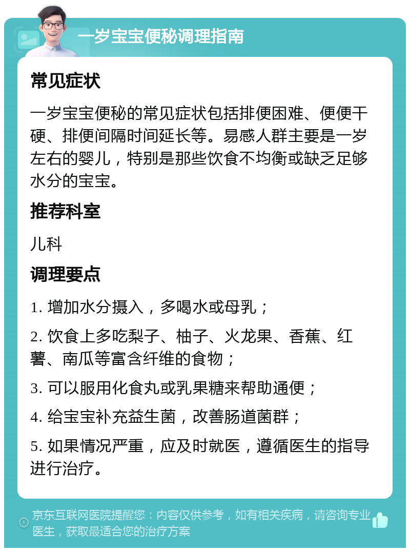 一岁宝宝便秘调理指南 常见症状 一岁宝宝便秘的常见症状包括排便困难、便便干硬、排便间隔时间延长等。易感人群主要是一岁左右的婴儿，特别是那些饮食不均衡或缺乏足够水分的宝宝。 推荐科室 儿科 调理要点 1. 增加水分摄入，多喝水或母乳； 2. 饮食上多吃梨子、柚子、火龙果、香蕉、红薯、南瓜等富含纤维的食物； 3. 可以服用化食丸或乳果糖来帮助通便； 4. 给宝宝补充益生菌，改善肠道菌群； 5. 如果情况严重，应及时就医，遵循医生的指导进行治疗。