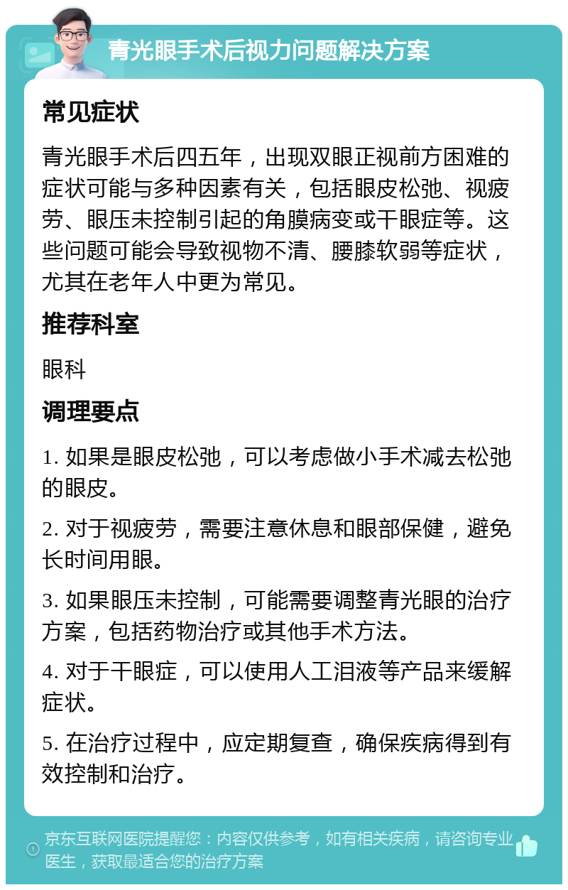 青光眼手术后视力问题解决方案 常见症状 青光眼手术后四五年，出现双眼正视前方困难的症状可能与多种因素有关，包括眼皮松弛、视疲劳、眼压未控制引起的角膜病变或干眼症等。这些问题可能会导致视物不清、腰膝软弱等症状，尤其在老年人中更为常见。 推荐科室 眼科 调理要点 1. 如果是眼皮松弛，可以考虑做小手术减去松弛的眼皮。 2. 对于视疲劳，需要注意休息和眼部保健，避免长时间用眼。 3. 如果眼压未控制，可能需要调整青光眼的治疗方案，包括药物治疗或其他手术方法。 4. 对于干眼症，可以使用人工泪液等产品来缓解症状。 5. 在治疗过程中，应定期复查，确保疾病得到有效控制和治疗。