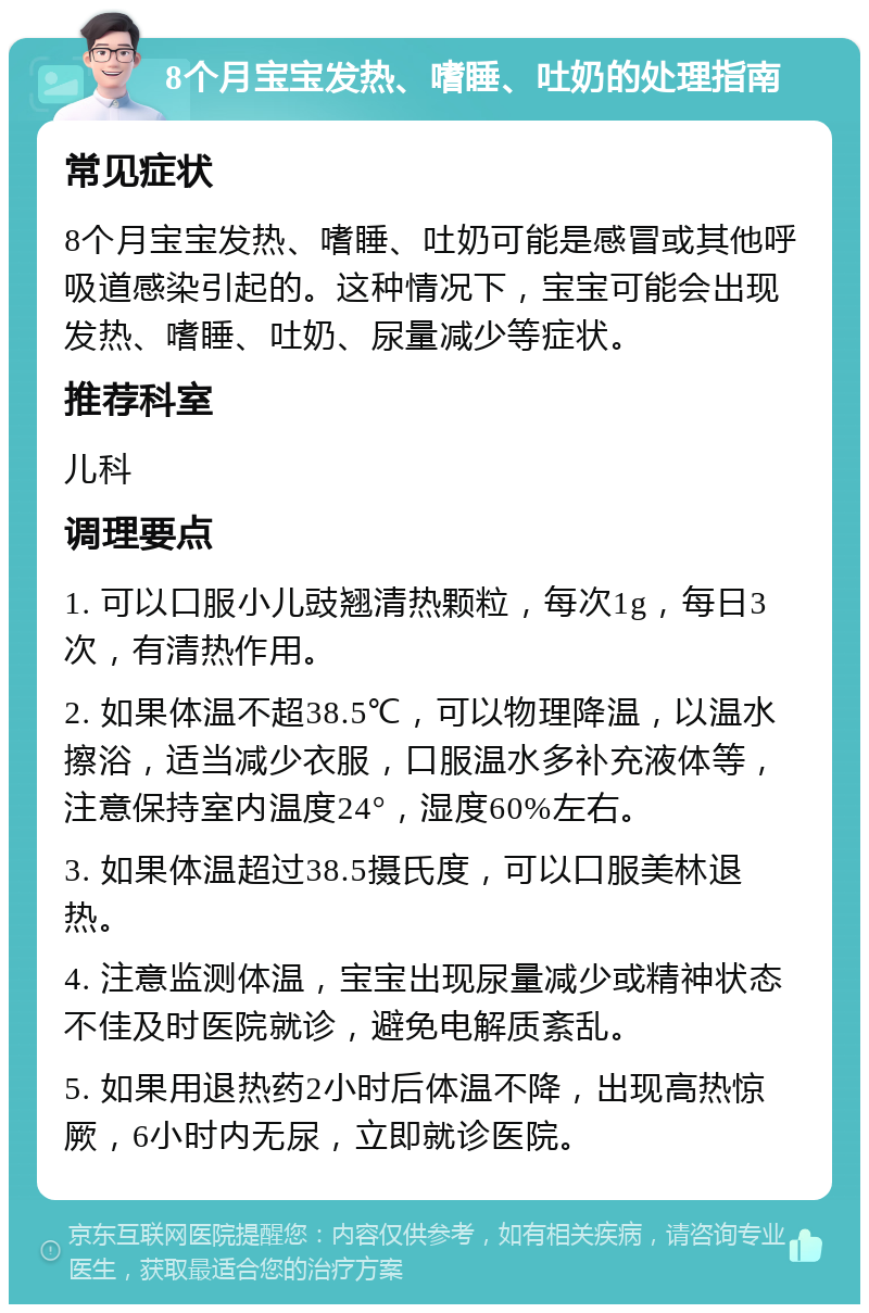 8个月宝宝发热、嗜睡、吐奶的处理指南 常见症状 8个月宝宝发热、嗜睡、吐奶可能是感冒或其他呼吸道感染引起的。这种情况下，宝宝可能会出现发热、嗜睡、吐奶、尿量减少等症状。 推荐科室 儿科 调理要点 1. 可以口服小儿豉翘清热颗粒，每次1g，每日3次，有清热作用。 2. 如果体温不超38.5℃，可以物理降温，以温水擦浴，适当减少衣服，口服温水多补充液体等，注意保持室内温度24°，湿度60%左右。 3. 如果体温超过38.5摄氏度，可以口服美林退热。 4. 注意监测体温，宝宝出现尿量减少或精神状态不佳及时医院就诊，避免电解质紊乱。 5. 如果用退热药2小时后体温不降，出现高热惊厥，6小时内无尿，立即就诊医院。