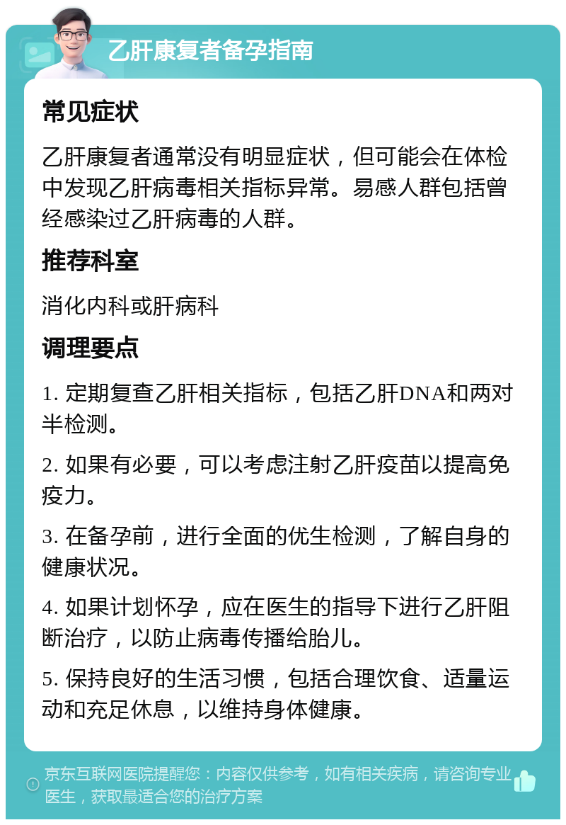 乙肝康复者备孕指南 常见症状 乙肝康复者通常没有明显症状，但可能会在体检中发现乙肝病毒相关指标异常。易感人群包括曾经感染过乙肝病毒的人群。 推荐科室 消化内科或肝病科 调理要点 1. 定期复查乙肝相关指标，包括乙肝DNA和两对半检测。 2. 如果有必要，可以考虑注射乙肝疫苗以提高免疫力。 3. 在备孕前，进行全面的优生检测，了解自身的健康状况。 4. 如果计划怀孕，应在医生的指导下进行乙肝阻断治疗，以防止病毒传播给胎儿。 5. 保持良好的生活习惯，包括合理饮食、适量运动和充足休息，以维持身体健康。